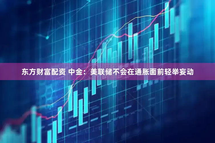 东方财富配资 中金：美联储不会在通胀面前轻举妄动