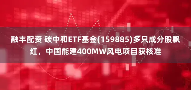 融丰配资 碳中和ETF基金(159885)多只成分股飘红，中国能建400MW风电项目获核准