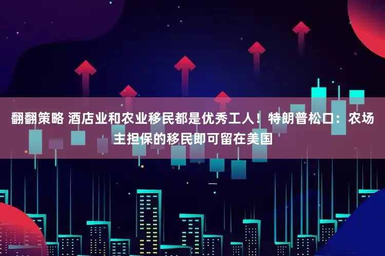 翻翻策略 酒店业和农业移民都是优秀工人！特朗普松口：农场主担保的移民即可留在美国