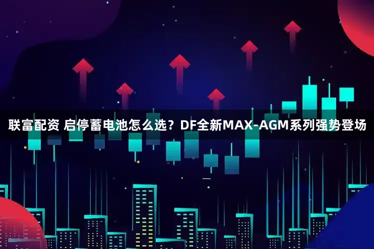 联富配资 启停蓄电池怎么选？DF全新MAX-AGM系列强势登场