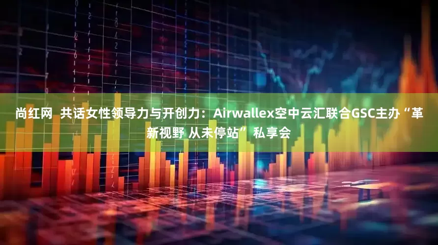 尚红网  共话女性领导力与开创力：Airwallex空中云汇联合GSC主办“革新视野 从未停站” 私享会
