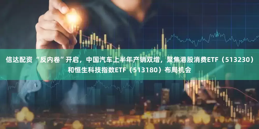 信达配资 “反内卷”开启，中国汽车上半年产销双增，聚焦港股消费ETF（513230）和恒生科技指数ETF（513180）布局机会