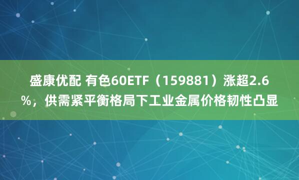 盛康优配 有色60ETF（159881）涨超2.6%，供需紧平衡格局下工业金属价格韧性凸显