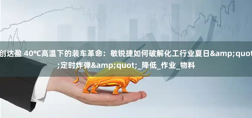 创达盈 40℃高温下的装车革命：敏锐捷如何破解化工行业夏日"定时炸弹"_降低_作业_物料