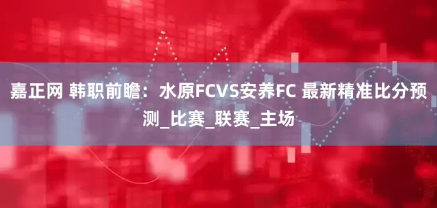嘉正网 韩职前瞻：水原FCVS安养FC 最新精准比分预测_比赛_联赛_主场