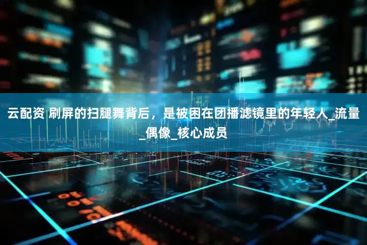 云配资 刷屏的扫腿舞背后，是被困在团播滤镜里的年轻人_流量_偶像_核心成员