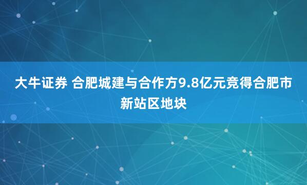 大牛证券 合肥城建与合作方9.8亿元竞得合肥市新站区地块