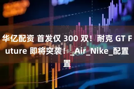 华亿配资 首发仅 300 双！耐克 GT Future 即将突袭！_Air_Nike_配置