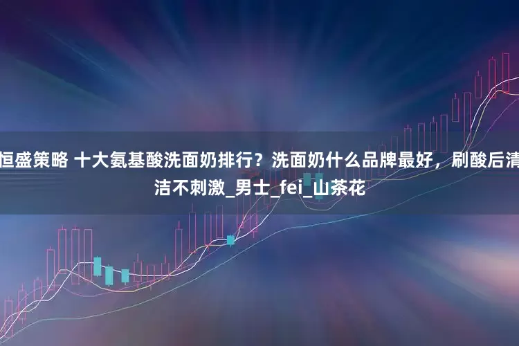 恒盛策略 十大氨基酸洗面奶排行？洗面奶什么品牌最好，刷酸后清洁不刺激_男士_fei_山茶花