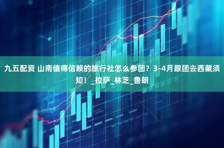 九五配资 山南值得信赖的旅行社怎么参团？3-4月跟团去西藏须知！_拉萨_林芝_鲁朗