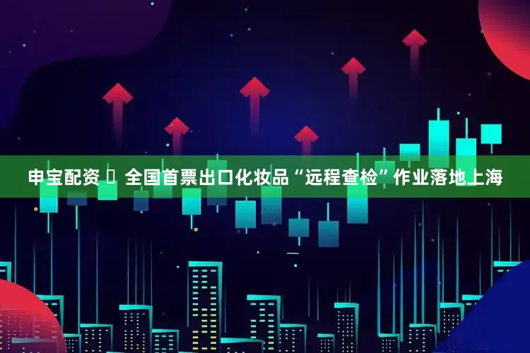申宝配资 ​全国首票出口化妆品“远程查检”作业落地上海