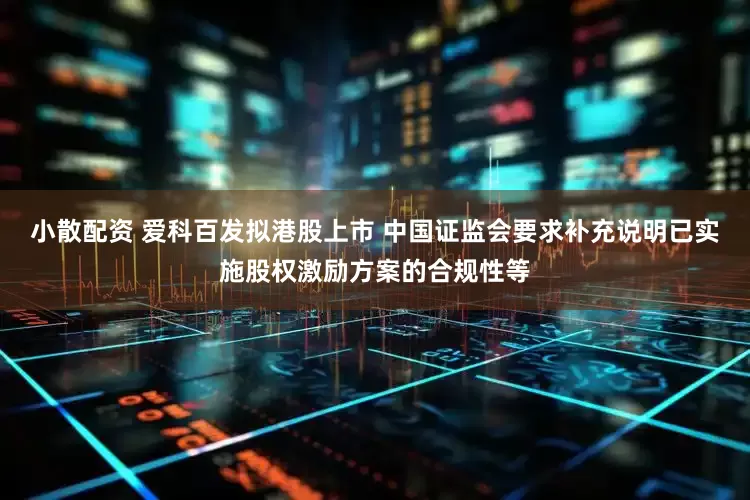 小散配资 爱科百发拟港股上市 中国证监会要求补充说明已实施股权激励方案的合规性等