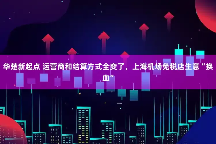 华楚新起点 运营商和结算方式全变了，上海机场免税店生意“换血”
