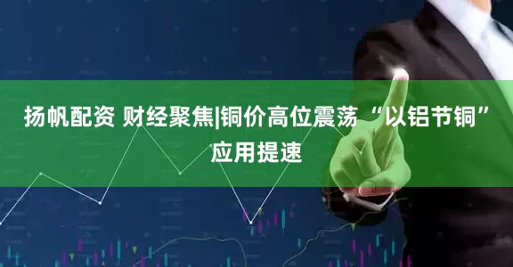 扬帆配资 财经聚焦|铜价高位震荡 “以铝节铜”应用提速