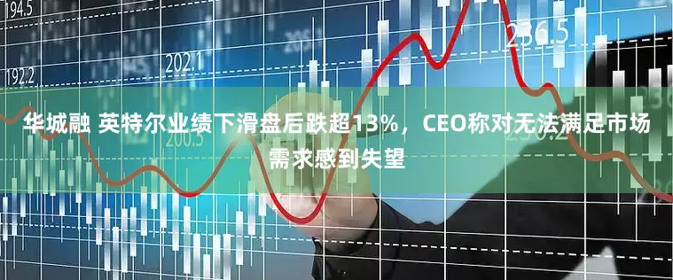 华城融 英特尔业绩下滑盘后跌超13%，CEO称对无法满足市场需求感到失望