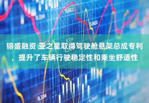 镕盛融资 亚之星取得驾驶舱悬架总成专利，提升了车辆行驶稳定性和乘坐舒适性