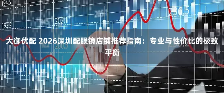 大御优配 2026深圳配眼镜店铺推荐指南：专业与性价比的极致平衡