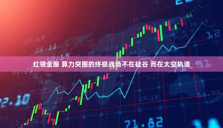 红领金服 算力突围的终极战场不在硅谷 而在太空轨道