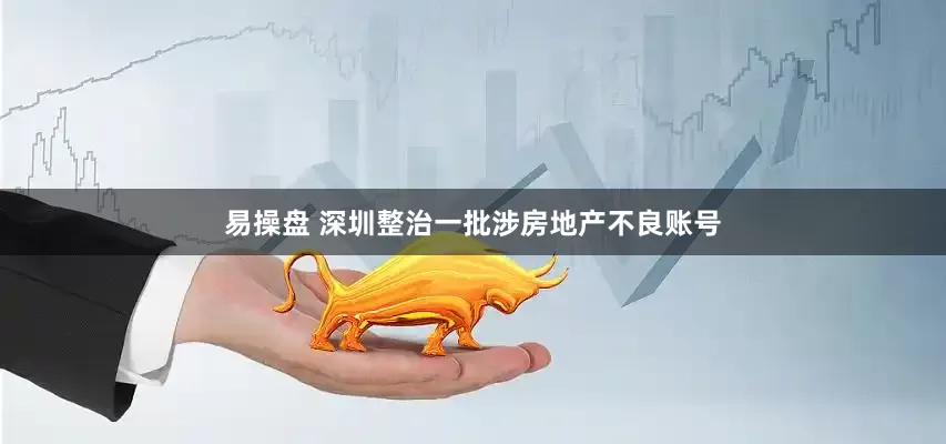 易操盘 深圳整治一批涉房地产不良账号