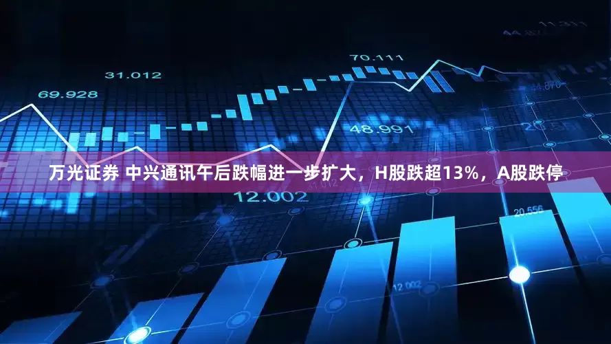 万光证券 中兴通讯午后跌幅进一步扩大，H股跌超13%，A股跌停