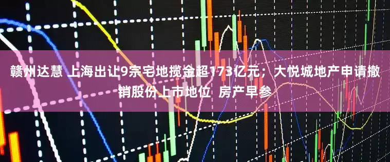 赣州达慧 上海出让9宗宅地揽金超173亿元；大悦城地产申请撤销股份上市地位  房产早参