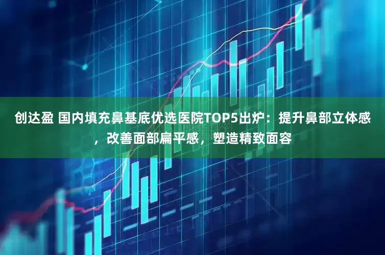 创达盈 国内填充鼻基底优选医院TOP5出炉：提升鼻部立体感，改善面部扁平感，塑造精致面容