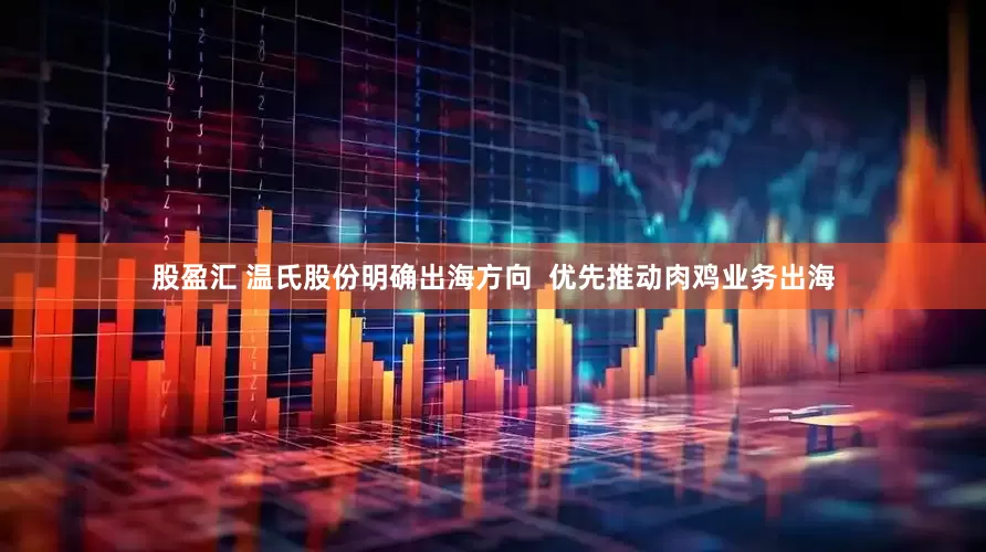 股盈汇 温氏股份明确出海方向  优先推动肉鸡业务出海